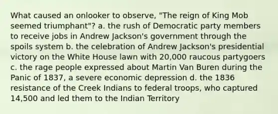 What caused an onlooker to observe, "The reign of King Mob seemed triumphant"? a. the rush of Democratic party members to receive jobs in Andrew Jackson's government through the spoils system b. the celebration of Andrew Jackson's presidential victory on the White House lawn with 20,000 raucous partygoers c. the rage people expressed about Martin Van Buren during the Panic of 1837, a severe economic depression d. the 1836 resistance of the Creek Indians to federal troops, who captured 14,500 and led them to the Indian Territory