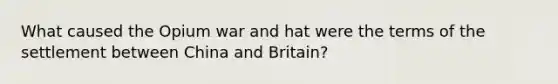 What caused the Opium war and hat were the terms of the settlement between China and Britain?