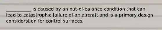 ___________ is caused by an out-of-balance condition that can lead to catastrophic failure of an aircraft and is a primary design considerstion for control surfaces.