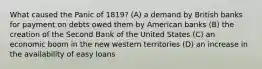 What caused the Panic of 1819? (A) a demand by British banks for payment on debts owed them by American banks (B) the creation of the Second Bank of the United States (C) an economic boom in the new western territories (D) an increase in the availability of easy loans