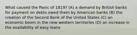 What caused the Panic of 1819? (A) a demand by British banks for payment on debts owed them by American banks (B) the creation of the Second Bank of the United States (C) an economic boom in the new western territories (D) an increase in the availability of easy loans