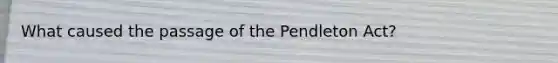 What caused the passage of the Pendleton Act?