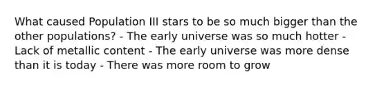 What caused Population III stars to be so much bigger than the other populations? - The early universe was so much hotter - Lack of metallic content - The early universe was more dense than it is today - There was more room to grow