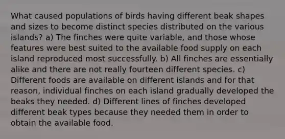 What caused populations of birds having different beak shapes and sizes to become distinct species distributed on the various islands? a) The finches were quite variable, and those whose features were best suited to the available food supply on each island reproduced most successfully. b) All finches are essentially alike and there are not really fourteen different species. c) Different foods are available on different islands and for that reason, individual finches on each island gradually developed the beaks they needed. d) Different lines of finches developed different beak types because they needed them in order to obtain the available food.