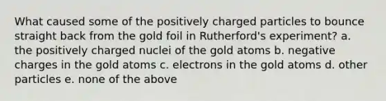 What caused some of the positively charged particles to bounce straight back from the gold foil in Rutherford's experiment?​ a. ​the positively charged nuclei of the gold atoms b. ​negative charges in the gold atoms c. ​electrons in the gold atoms d. ​other particles e. none of the above