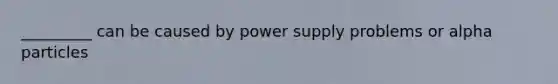 _________ can be caused by power supply problems or alpha particles