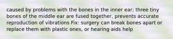 caused by problems with the bones in the inner ear; three tiny bones of the middle ear are fused together, prevents accurate reproduction of vibrations Fix: surgery can break bones apart or replace them with plastic ones, or hearing aids help