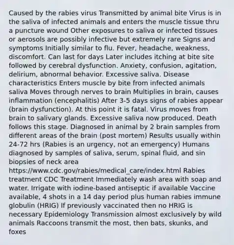 Caused by the rabies virus Transmitted by animal bite Virus is in the saliva of infected animals and enters the muscle tissue thru a puncture wound Other exposures to saliva or infected tissues or aerosols are possibly infective but extremely rare Signs and symptoms Initially similar to flu. Fever, headache, weakness, discomfort. Can last for days Later includes itching at bite site followed by cerebral dysfunction. Anxiety, confusion, agitation, delirium, abnormal behavior. Excessive saliva. Disease characteristics Enters muscle by bite from infected animals saliva Moves through nerves to brain Multiplies in brain, causes inflammation (encephalitis) After 3-5 days signs of rabies appear (brain dysfunction). At this point it is fatal. Virus moves from brain to salivary glands. Excessive saliva now produced. Death follows this stage. Diagnosed in animal by 2 brain samples from different areas of the brain (post mortem) Results usually within 24-72 hrs (Rabies is an urgency, not an emergency) Humans diagnosed by samples of saliva, serum, spinal fluid, and sin biopsies of neck area https:/www.cdc.gov/rabies/medical_care/index.html Rabies treatment CDC Treatment Immediately wash area with soap and water. Irrigate with iodine-based antiseptic if available Vaccine available, 4 shots in a 14 day period plus human rabies immune globulin (HRIG) If previously vaccinated then no HRIG is necessary Epidemiology Transmission almost exclusively by wild animals Raccoons transmit the most, then bats, skunks, and foxes