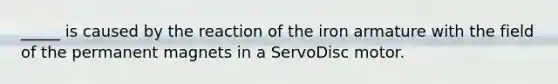 _____ is caused by the reaction of the iron armature with the field of the permanent magnets in a ServoDisc motor.