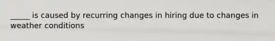 _____ is caused by recurring changes in hiring due to changes in weather conditions