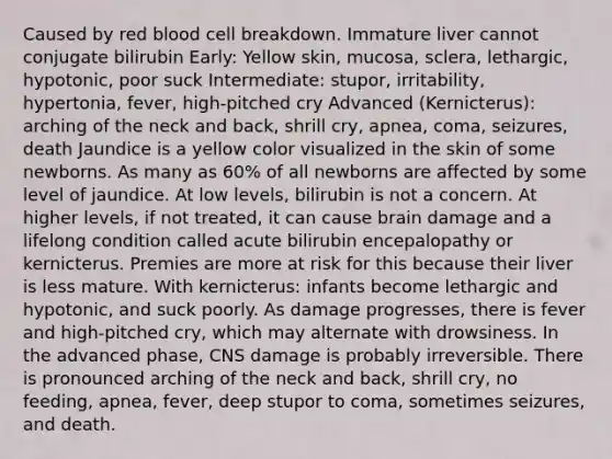 Caused by red blood cell breakdown. Immature liver cannot conjugate bilirubin Early: Yellow skin, mucosa, sclera, lethargic, hypotonic, poor suck Intermediate: stupor, irritability, hypertonia, fever, high-pitched cry Advanced (Kernicterus): arching of the neck and back, shrill cry, apnea, coma, seizures, death Jaundice is a yellow color visualized in the skin of some newborns. As many as 60% of all newborns are affected by some level of jaundice. At low levels, bilirubin is not a concern. At higher levels, if not treated, it can cause brain damage and a lifelong condition called acute bilirubin encepalopathy or kernicterus. Premies are more at risk for this because their liver is less mature. With kernicterus: infants become lethargic and hypotonic, and suck poorly. As damage progresses, there is fever and high-pitched cry, which may alternate with drowsiness. In the advanced phase, CNS damage is probably irreversible. There is pronounced arching of the neck and back, shrill cry, no feeding, apnea, fever, deep stupor to coma, sometimes seizures, and death.