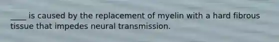 ____ is caused by the replacement of myelin with a hard fibrous tissue that impedes neural transmission.​