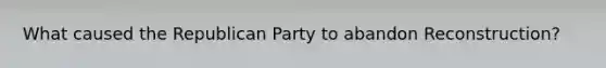 What caused the Republican Party to abandon Reconstruction?