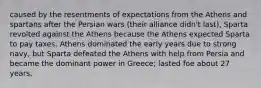 caused by the resentments of expectations from the Athens and spartans after the Persian wars (their alliance didn't last), Sparta revolted against the Athens because the Athens expected Sparta to pay taxes. Athens dominated the early years due to strong navy, but Sparta defeated the Athens with help from Persia and became the dominant power in Greece; lasted foe about 27 years,