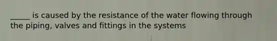 _____ is caused by the resistance of the water flowing through the piping, valves and fittings in the systems