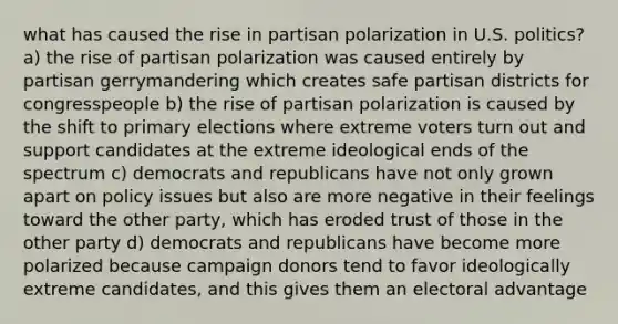 what has caused the rise in partisan polarization in U.S. politics? a) the rise of partisan polarization was caused entirely by partisan gerrymandering which creates safe partisan districts for congresspeople b) the rise of partisan polarization is caused by the shift to primary elections where extreme voters turn out and support candidates at the extreme ideological ends of the spectrum c) democrats and republicans have not only grown apart on policy issues but also are more negative in their feelings toward the other party, which has eroded trust of those in the other party d) democrats and republicans have become more polarized because campaign donors tend to favor ideologically extreme candidates, and this gives them an electoral advantage