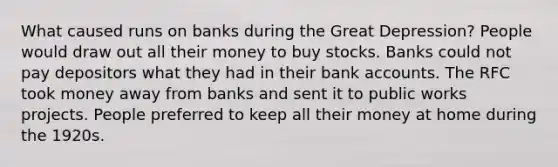 What caused runs on banks during the Great Depression? People would draw out all their money to buy stocks. Banks could not pay depositors what they had in their bank accounts. The RFC took money away from banks and sent it to public works projects. People preferred to keep all their money at home during the 1920s.