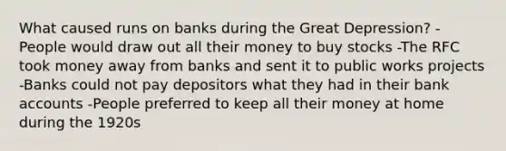 What caused runs on banks during the Great Depression? -People would draw out all their money to buy stocks -The RFC took money away from banks and sent it to public works projects -Banks could not pay depositors what they had in their bank accounts -People preferred to keep all their money at home during the 1920s