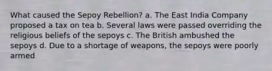 What caused the Sepoy Rebellion? a. The East India Company proposed a tax on tea b. Several laws were passed overriding the religious beliefs of the sepoys c. The British ambushed the sepoys d. Due to a shortage of weapons, the sepoys were poorly armed