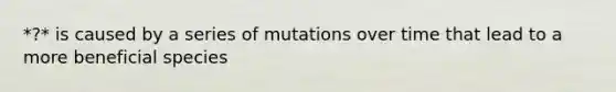 *?* is caused by a series of mutations over time that lead to a more beneficial species