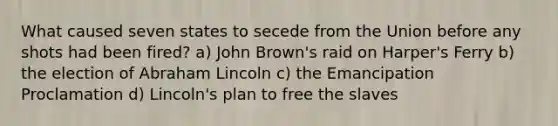 What caused seven states to secede from the Union before any shots had been fired? a) John Brown's raid on Harper's Ferry b) the election of <a href='https://www.questionai.com/knowledge/kdhEeg3XpP-abraham-lincoln' class='anchor-knowledge'>abraham lincoln</a> c) the Emancipation Proclamation d) Lincoln's plan to free the slaves