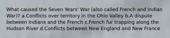 What caused the Seven Years' War (also called French and Indian War)? a.Conflicts over territory in the Ohio Valley b.A dispute between Indians and the French c.French fur trapping along the Hudson River d.Conflicts between New England and New France