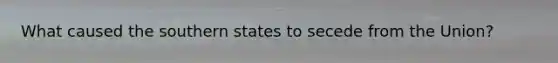 What caused the southern states to secede from the Union?