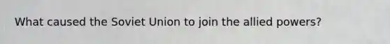 What caused the <a href='https://www.questionai.com/knowledge/kmhoGLx3kx-soviet-union' class='anchor-knowledge'>soviet union</a> to join the allied powers?