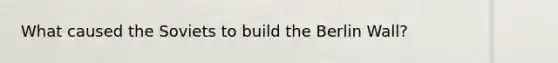 What caused the Soviets to build the Berlin Wall?