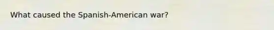 What caused the Spanish-American war?