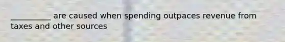 __________ are caused when spending outpaces revenue from taxes and other sources