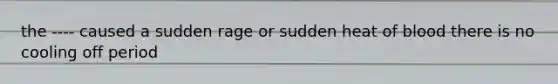 the ---- caused a sudden rage or sudden heat of blood there is no cooling off period