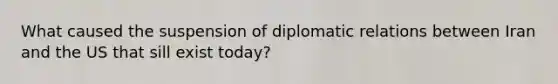 What caused the suspension of diplomatic relations between Iran and the US that sill exist today?