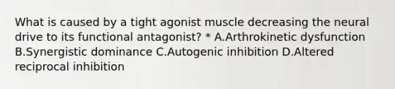 What is caused by a tight agonist muscle decreasing the neural drive to its functional antagonist? * A.Arthrokinetic dysfunction B.Synergistic dominance C.Autogenic inhibition D.Altered reciprocal inhibition