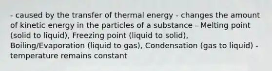 - caused by the transfer of thermal energy - changes the amount of kinetic energy in the particles of a substance - Melting point (solid to liquid), Freezing point (liquid to solid), Boiling/Evaporation (liquid to gas), Condensation (gas to liquid) - temperature remains constant