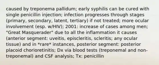 caused by treponema pallidum; early syphilis can be cured with single penicillin injection; infection progresses through stages (primary, secondary, latent, tertiary) if not treated; more ocular involvement (esp. w/HIV); 2001: increase of cases among men; "Great Masquerader" due to all the inflammation it causes (anterior segment: uveitis, episcleritis, scleritis; any ocular tissue) and in *rare* instances, posterior segment: posterior placoid chorioretinitis; Dx via blood tests (treponemal and non-treponemal) and CSF analysis; Tx: penicillin