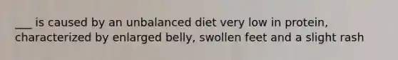 ___ is caused by an unbalanced diet very low in protein, characterized by enlarged belly, swollen feet and a slight rash