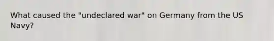 What caused the "undeclared war" on Germany from the US Navy?