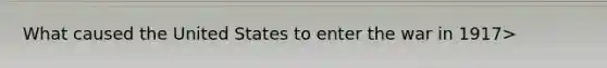 What caused the United States to enter the war in 1917>