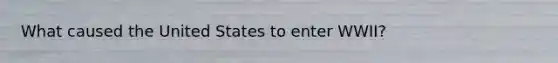 What caused the United States to enter WWII?