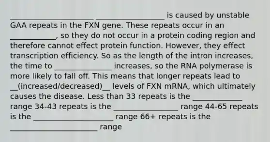 ______________________ __________________ is caused by unstable GAA repeats in the FXN gene. These repeats occur in an ____________, so they do not occur in a protein coding region and therefore cannot effect protein function. However, they effect transcription efficiency. So as the length of the intron increases, the time to _______________ increases, so the RNA polymerase is more likely to fall off. This means that longer repeats lead to __(increased/decreased)__ levels of FXN mRNA, which ultimately causes the disease. Less than 33 repeats is the _____________ range 34-43 repeats is the _________________ range 44-65 repeats is the _____________________ range 66+ repeats is the _______________________ range