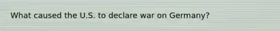 What caused the U.S. to declare war on Germany?