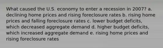 What caused the U.S. economy to enter a recession in 2007? a. declining home prices and rising foreclosure rates b. rising home prices and falling foreclosure rates c. lower budget deficits, which decreased aggregate demand d. higher budget deficits, which increased aggregate demand e. rising home prices and rising foreclosure rates