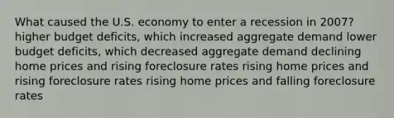 What caused the U.S. economy to enter a recession in 2007? higher budget deficits, which increased aggregate demand lower budget deficits, which decreased aggregate demand declining home prices and rising foreclosure rates rising home prices and rising foreclosure rates rising home prices and falling foreclosure rates