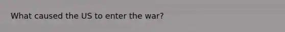 What caused the US to enter the war?