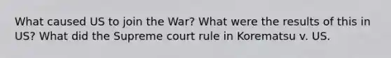 What caused US to join the War? What were the results of this in US? What did the Supreme court rule in Korematsu v. US.