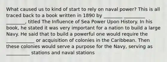 What caused us to kind of start to rely on naval power? This is all traced back to a book written in 1890 by ________ _________ ________, titled The Influence of Sea Power Upon History. In his book, he stated it was very important for a nation to build a large Navy. He said that to build a powerful one would require the ____________ or acquisition of colonies in the Caribbean. Then these colonies would serve a purpose for the Navy, serving as __________ stations and naval stations