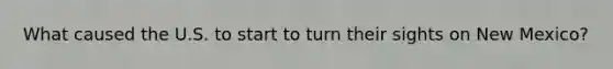 What caused the U.S. to start to turn their sights on New Mexico?