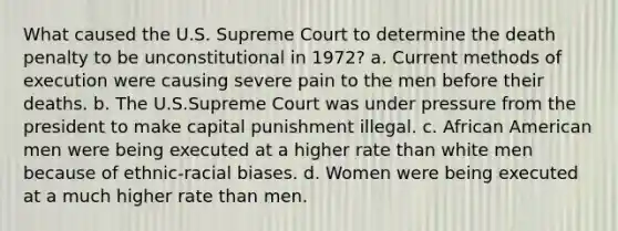 What caused the U.S. Supreme Court to determine the death penalty to be unconstitutional in 1972? a. Current methods of execution were causing severe pain to the men before their deaths. b. The U.S.Supreme Court was under pressure from the president to make capital punishment illegal. c. African American men were being executed at a higher rate than white men because of ethnic-racial biases. d. Women were being executed at a much higher rate than men.