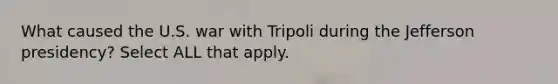 What caused the U.S. war with Tripoli during the Jefferson presidency? Select ALL that apply.